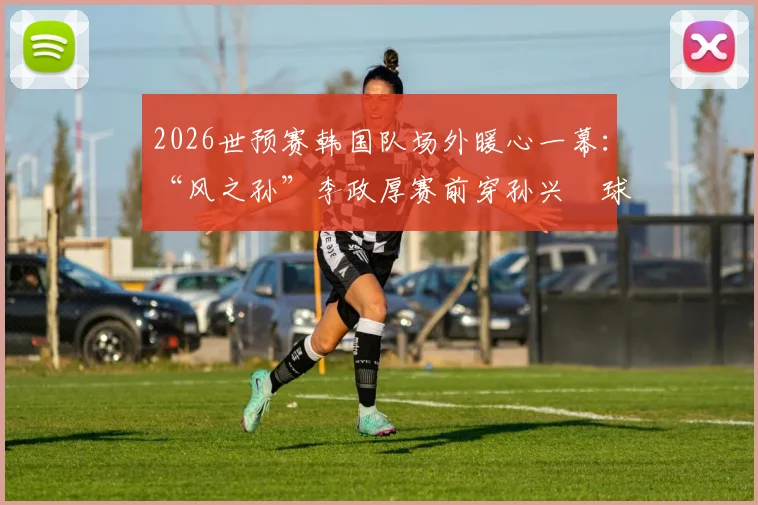 2026世预赛韩国队场外暖心一幕：“风之孙”李政厚赛前穿孙兴慜球衣，背后故事与韩国体育明星跨界情谊解读