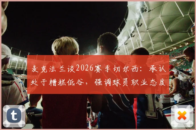 麦克法兰谈2026赛季切尔西：承认处于糟糕低谷，强调球员职业态度未消沉，更衣室氛围成焦点