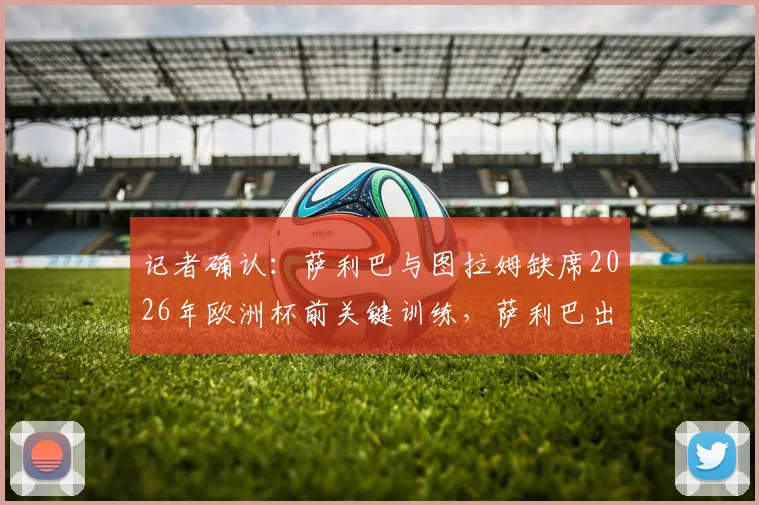 记者确认：萨利巴与图拉姆缺席2026年欧洲杯前关键训练，萨利巴出战挪威队前景堪忧，最新伤病情况解析