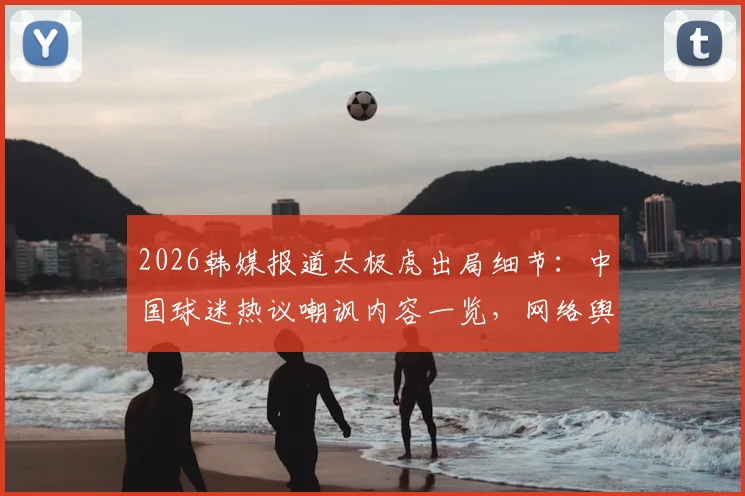 2026韩媒报道太极虎出局细节：中国球迷热议嘲讽内容一览，网络舆论真实反应分析
