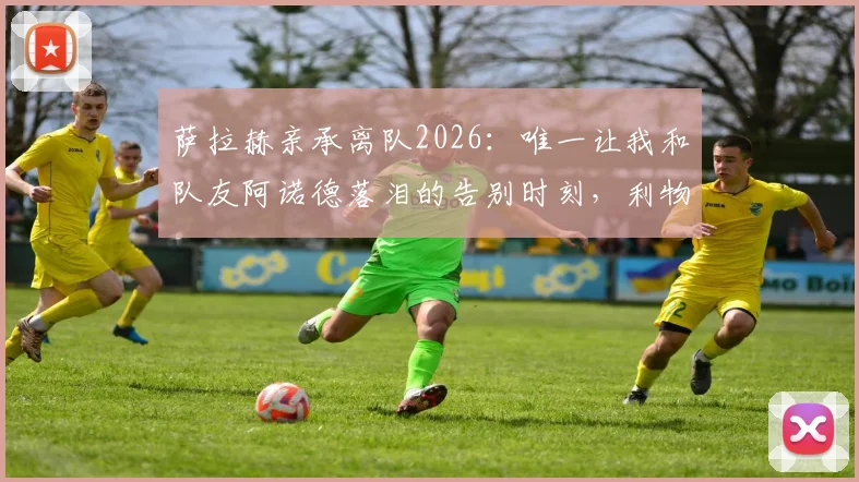 萨拉赫亲承离队2026：唯一让我和队友阿诺德落泪的告别时刻，利物浦球迷必看情感解读