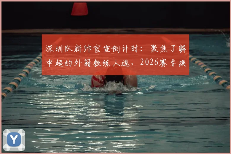 深圳队新帅官宣倒计时：聚焦了解中超的外籍教练人选，2026赛季换帅动态一览