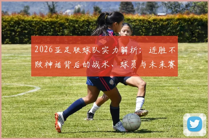 2026亚足联球队实力解析：连胜不败神话背后的战术、球员与未来赛程深度剖析