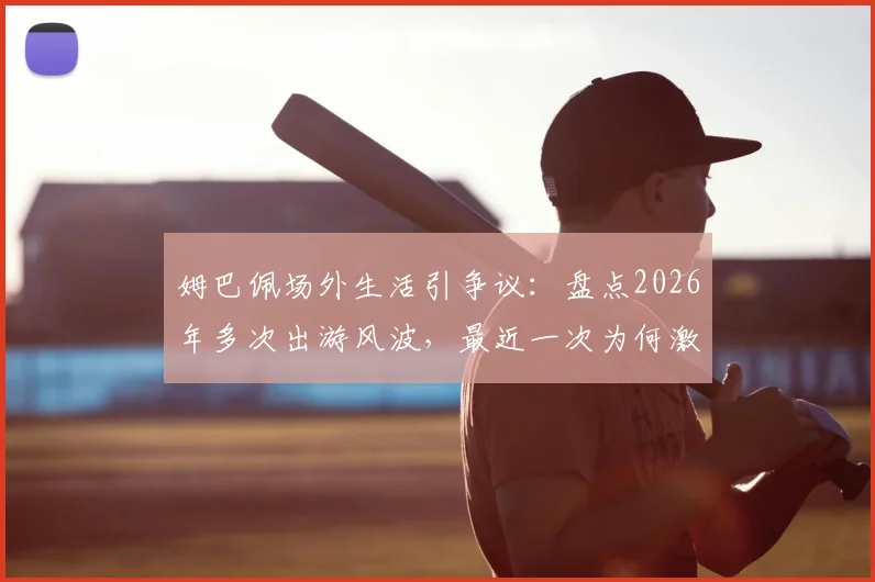 姆巴佩场外生活引争议：盘点2026年多次出游风波，最近一次为何激怒众人？西媒深度剖析