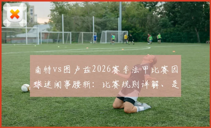 南特vs图卢兹2026赛季法甲比赛因球迷闹事腰斩：比赛规则详解、是否会重赛及观众退票处理指南