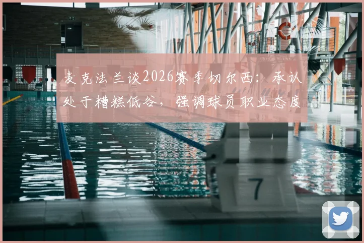 麦克法兰谈2026赛季切尔西：承认处于糟糕低谷，强调球员职业态度未消沉，更衣室氛围成焦点
