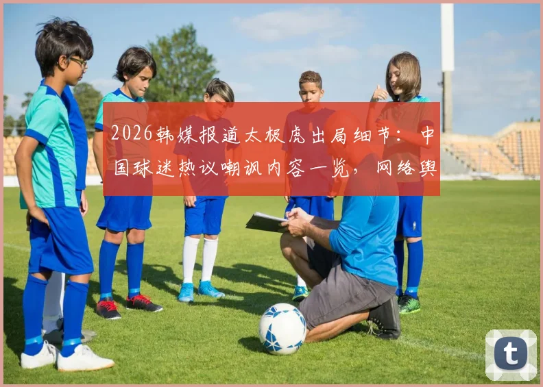 2026韩媒报道太极虎出局细节：中国球迷热议嘲讽内容一览，网络舆论真实反应分析
