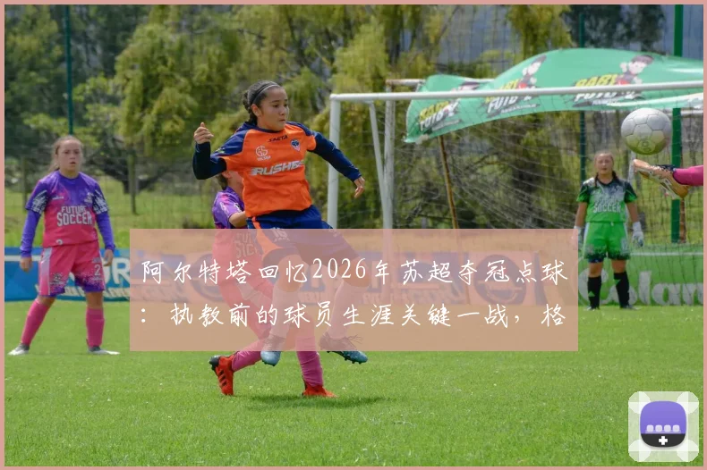 阿尔特塔回忆2026年苏超夺冠点球：执教前的球员生涯关键一战，格拉斯哥流浪者绝杀瞬间详解