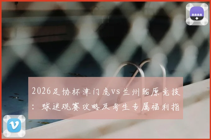 2026足协杯津门虎vs兰州陇原竞技:球迷观赛攻略及考生专属福利指南,门票优惠提前看