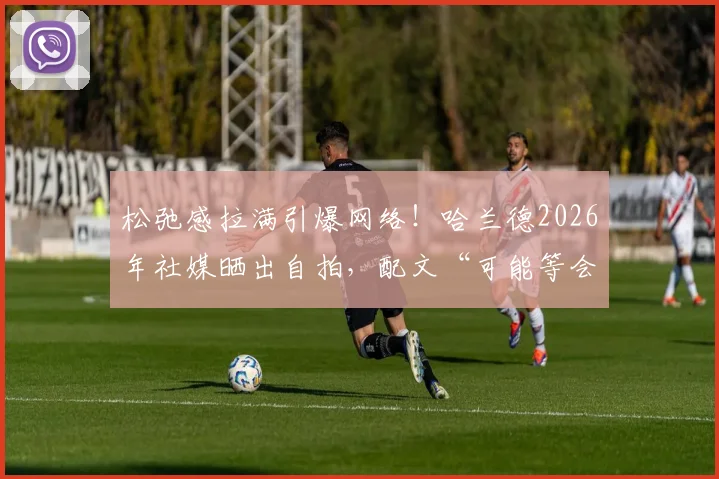 松弛感拉满引爆网络！哈兰德2026年社媒晒出自拍，配文“可能等会儿就删”引网友疯狂截图