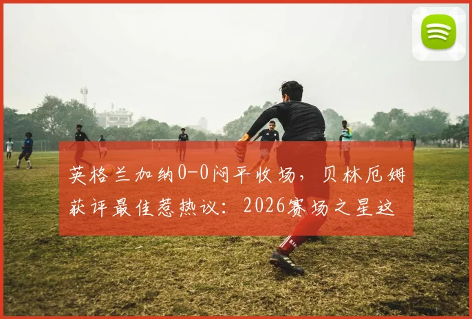 英格兰加纳0-0闷平收场,贝林厄姆获评最佳惹热议:2026赛场之星这样炼成