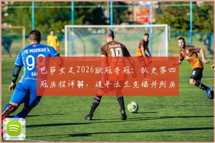 巴萨女足2026欧冠夺冠：队史第四冠历程详解，追平法兰克福并列历史第二，决赛对手与历史排名全解析