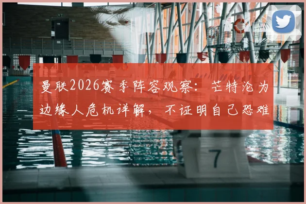 曼联2026赛季阵容观察：芒特沦为边缘人危机详解，不证明自己恐难留队