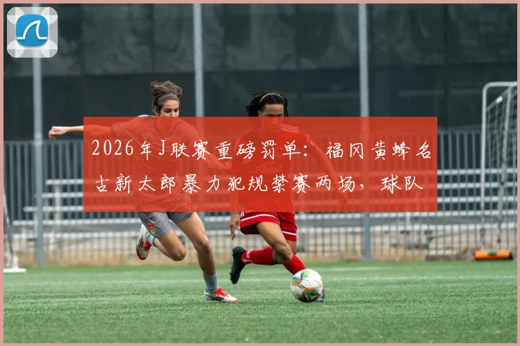 2026年J联赛重磅罚单：福冈黄蜂名古新太郎暴力犯规禁赛两场，球队战力受损如何调整？