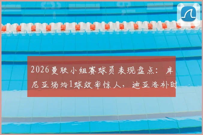2026曼联小组赛球员表现盘点：库尼亚场均1球效率惊人，迪亚洛补时绝杀价值连城