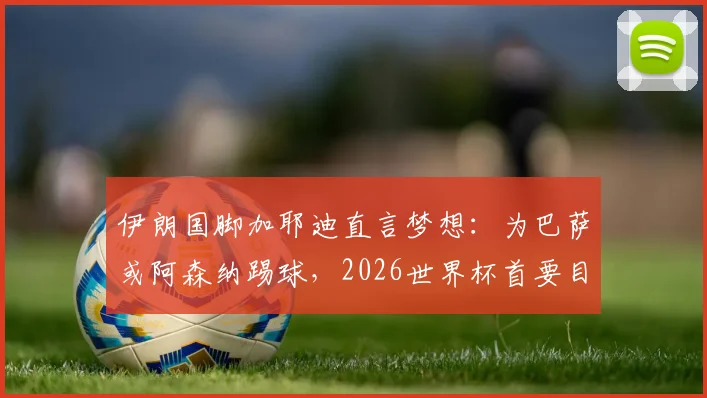伊朗国脚加耶迪直言梦想:为巴萨或阿森纳踢球,2026世界杯首要目标晋级淘汰赛