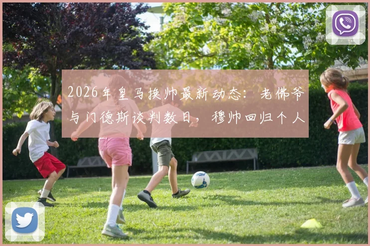 2026年皇马换帅最新动态：老佛爷与门德斯谈判数日，穆帅回归个人条款已无障碍