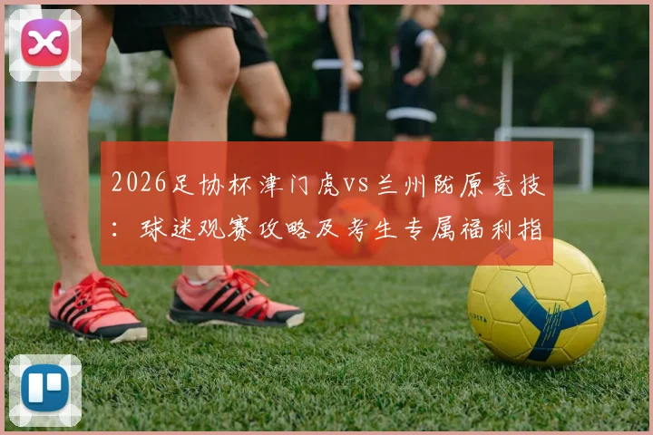 2026足协杯津门虎vs兰州陇原竞技：球迷观赛攻略及考生专属福利指南，门票优惠提前看