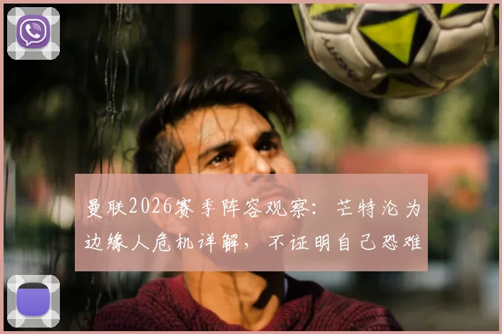 曼联2026赛季阵容观察：芒特沦为边缘人危机详解，不证明自己恐难留队