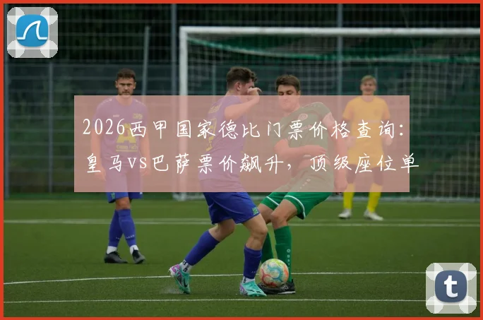 2026西甲国家德比门票价格查询:皇马vs巴萨票价飙升,顶级座位单价超1.2万欧元,附购票渠道与省钱攻略