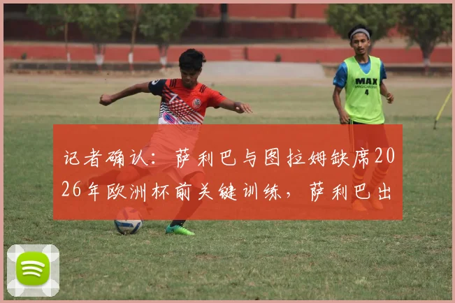 记者确认:萨利巴与图拉姆缺席2026年欧洲杯前关键训练,萨利巴出战挪威队前景堪忧,最新伤病情况解析