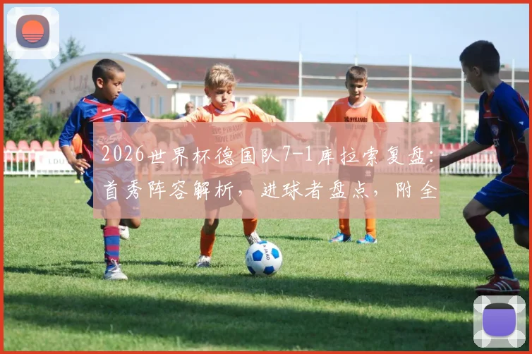 2026世界杯德国队7-1库拉索复盘：首秀阵容解析，进球者盘点，附全场录像回放及大比分历史回顾