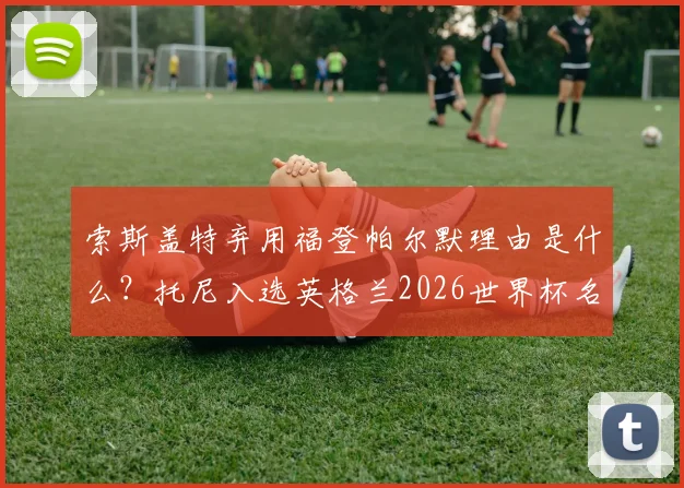 索斯盖特弃用福登帕尔默理由是什么？托尼入选英格兰2026世界杯名单能否成功上位？