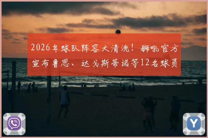 2026年球队阵容大清洗！狮吼官方宣布鲁思、达戈斯蒂诺等12名球员离队，详解重建背后的深层原因与引援走向