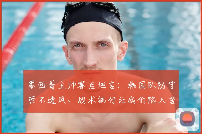 墨西哥主帅赛后坦言：韩国队防守密不透风，战术执行让我们陷入苦战，2026世界杯预演？