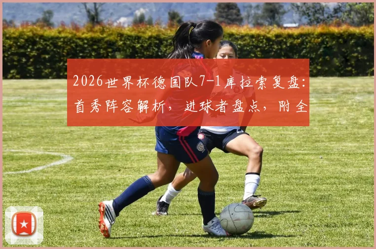 2026世界杯德国队7-1库拉索复盘：首秀阵容解析，进球者盘点，附全场录像回放及大比分历史回顾