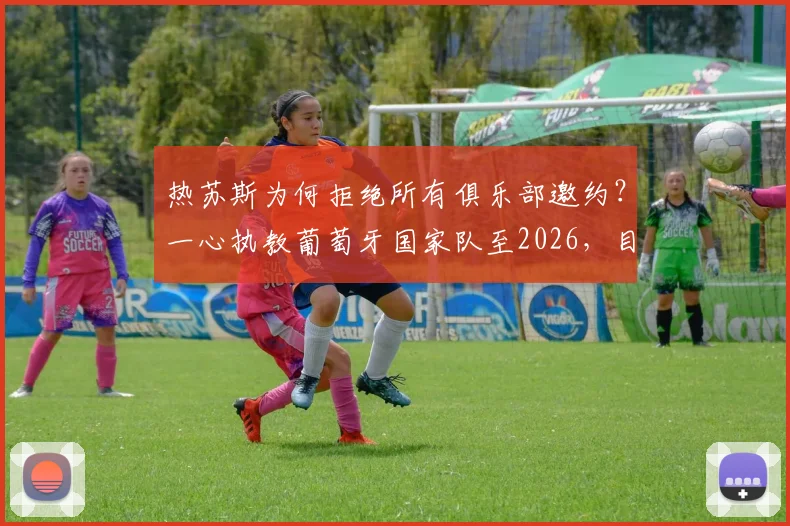 热苏斯为何拒绝所有俱乐部邀约？一心执教葡萄牙国家队至2026，目标直指大赛冠军