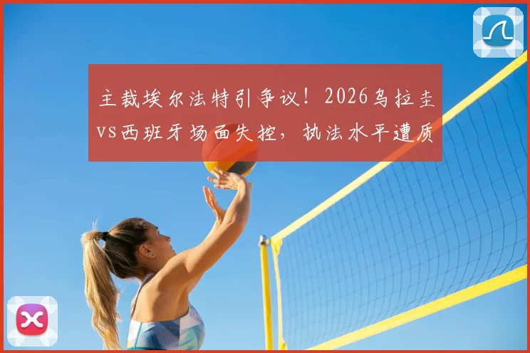 主裁埃尔法特引争议!2026乌拉圭vs西班牙场面失控,执法水平遭质疑,“换马宁”成热议焦点