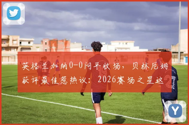 英格兰加纳0-0闷平收场，贝林厄姆获评最佳惹热议：2026赛场之星这样炼成