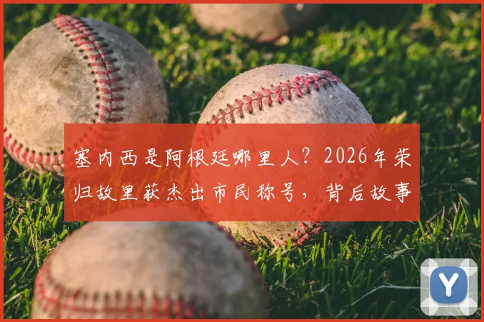 塞内西是阿根廷哪里人？2026年荣归故里获杰出市民称号，背后故事与成长经历解读