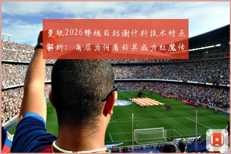 曼联2026锋线目标谢什科技术特点解析：高层为何看好其成为红魔传奇9号？