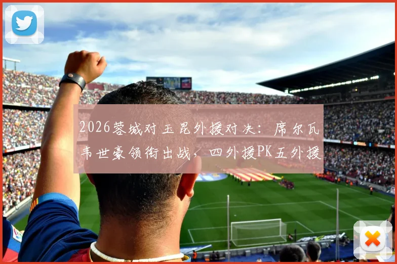 2026蓉城对玉昆外援对决：席尔瓦韦世豪领衔出战，四外援PK五外援战术解析与首发预测