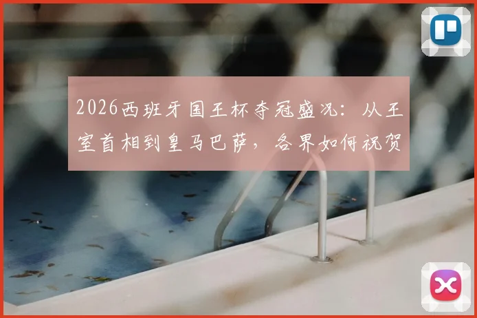 2026西班牙国王杯夺冠盛况：从王室首相到皇马巴萨，各界如何祝贺皇家社会终结冠军荒