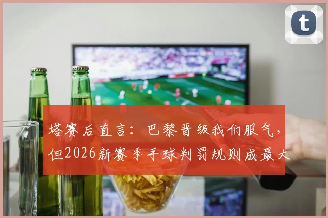 塔赛后直言：巴黎晋级我们服气，但2026新赛季手球判罚规则成最大争议焦点