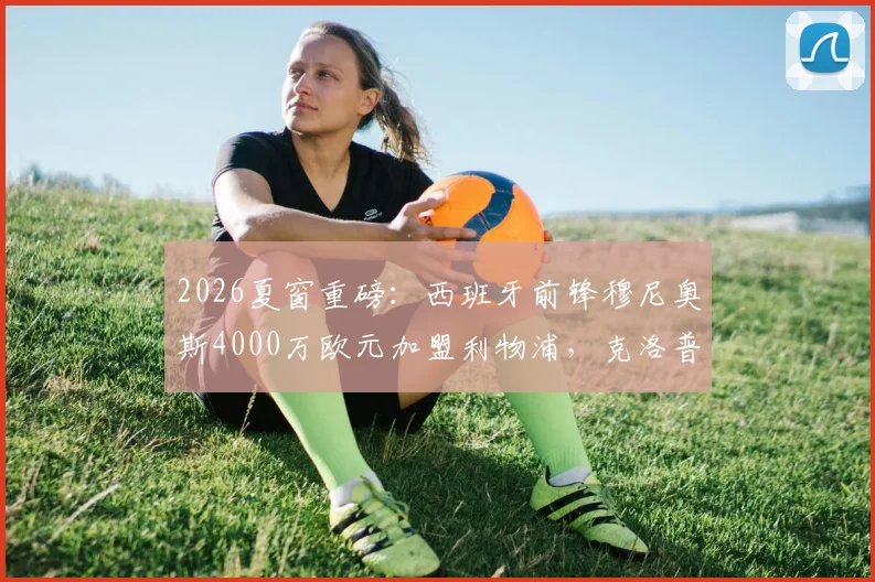 2026夏窗重磅：西班牙前锋穆尼奥斯4000万欧元加盟利物浦，克洛普获强援冲击英超