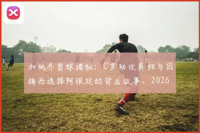 加纳乔首球揭秘:C罗助攻真相与因梅西选择阿根廷的背后故事,2026最新采访全解析