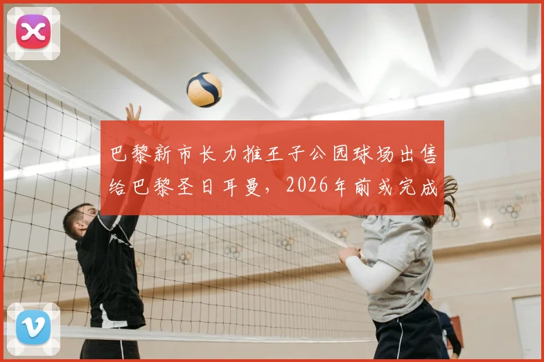 巴黎新市长力推王子公园球场出售给巴黎圣日耳曼,2026年前或完成所有权交割,PSG建队计划迎来关键一步