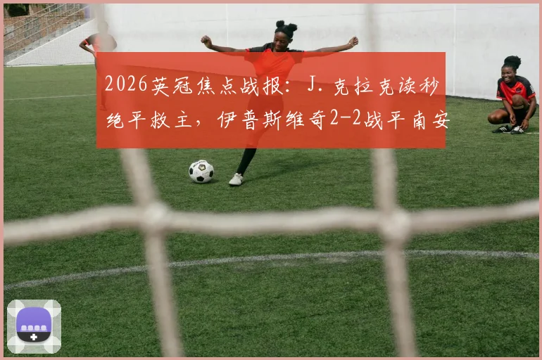 2026英冠焦点战报：J.克拉克读秒绝平救主，伊普斯维奇2-2战平南安普顿，附比赛视频与赛后分析