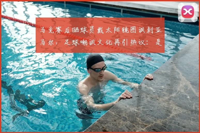 马竞赛后晒球员戴太阳镜图讽刺亚马尔，足球嘲讽文化再引热议：是幽默还是过界？