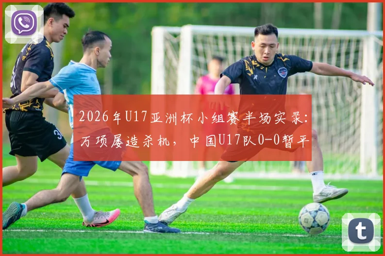 2026年U17亚洲杯小组赛半场实录：万项屡造杀机，中国U17队0-0暂平印尼，晋级形势深度解读