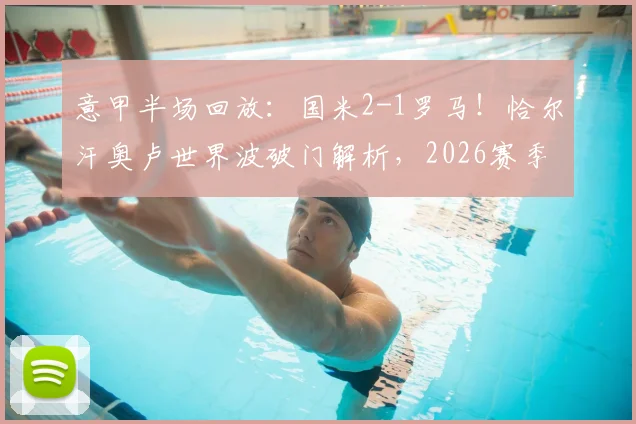 意甲半场回放：国米2-1罗马！恰尔汗奥卢世界波破门解析，2026赛季经典战局复盘