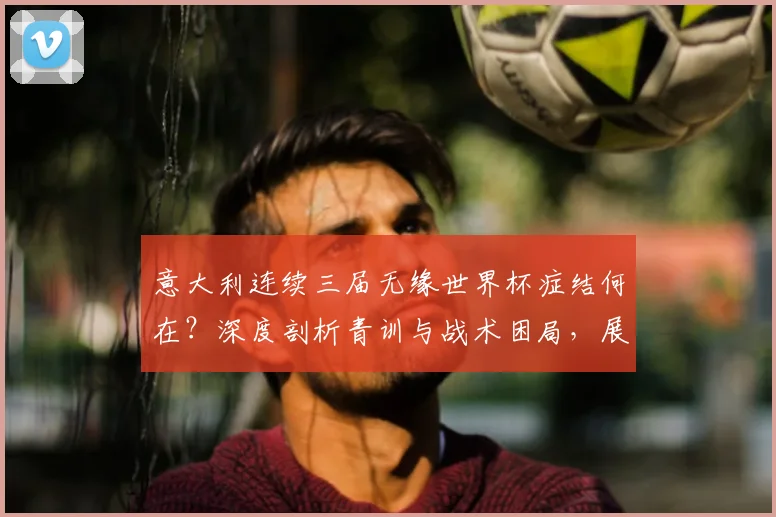 意大利连续三届无缘世界杯症结何在？深度剖析青训与战术困局，展望2026突围之路
