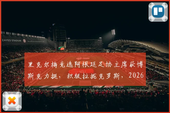 里克尔梅竞选阿根廷足协主席获博斯克力挺，积极拉拢克罗斯，2026年选举策略全解析