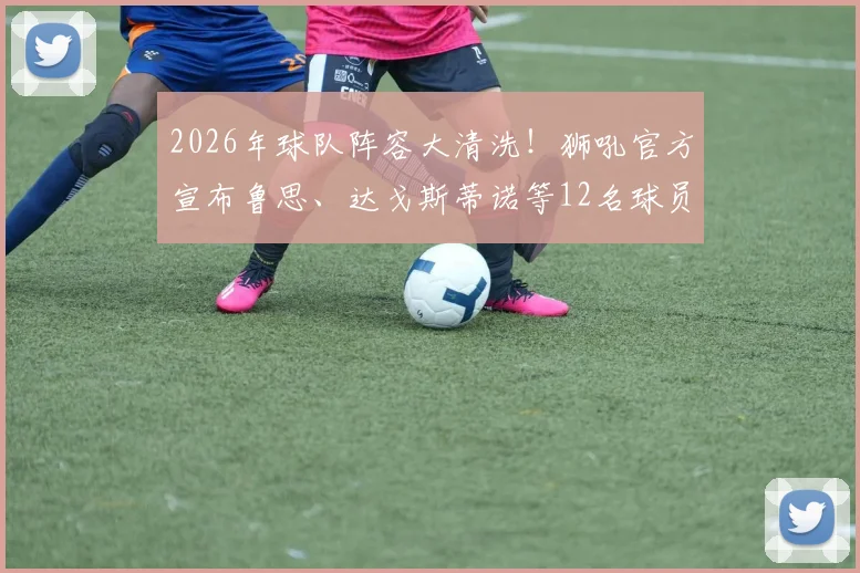 2026年球队阵容大清洗！狮吼官方宣布鲁思、达戈斯蒂诺等12名球员离队，详解重建背后的深层原因与引援走向