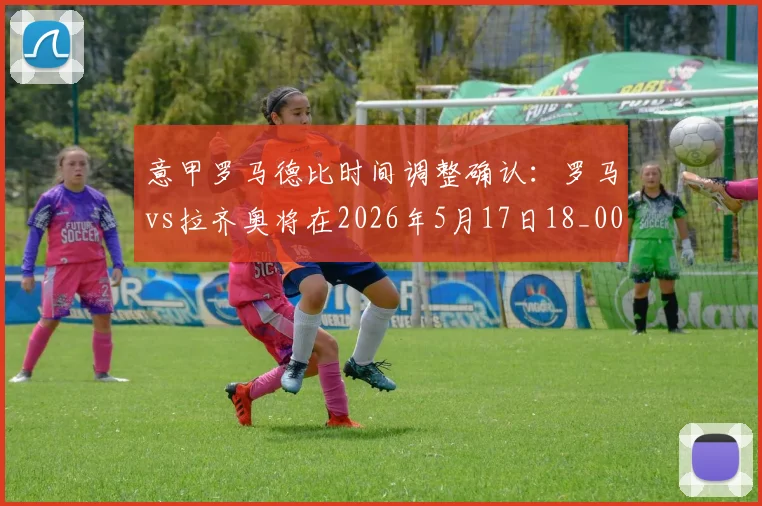 意甲罗马德比时间调整确认:罗马vs拉齐奥将在2026年5月17日18_00(北京时间)进行