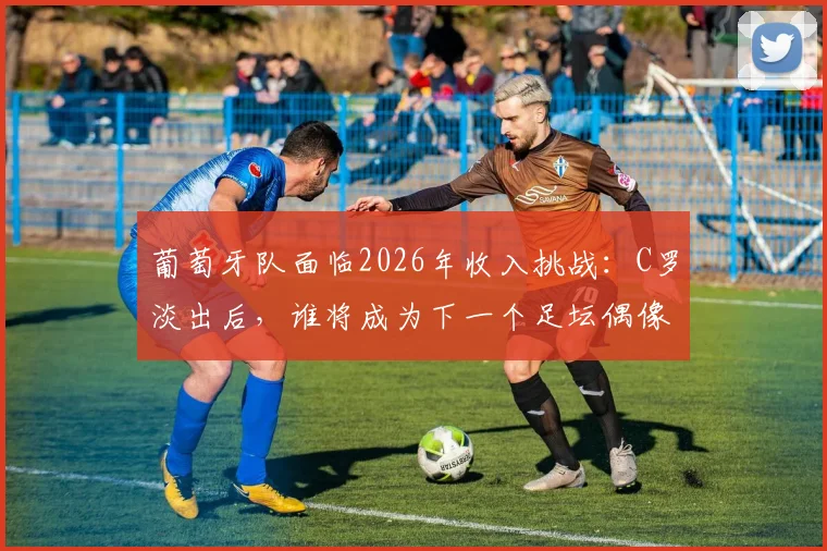 葡萄牙队面临2026年收入挑战:C罗淡出后,谁将成为下一个足坛偶像与商业王牌?
